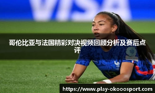 哥伦比亚与法国精彩对决视频回顾分析及赛后点评